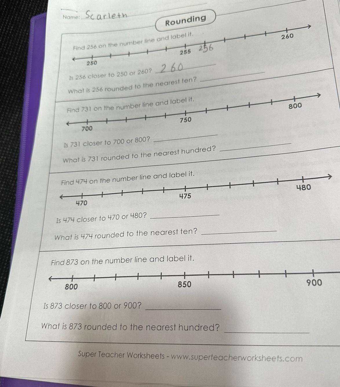 Name: 
_ 
nding 
Is 256 closer to 250 or 26 _ 
d to the nearest ten? 
_ 
Is 731 closer to 700 or 800? 
What is 731 rounded to the nearest hundred? 
_ 
Is 474 closer to 470 or 480? 
_ 
What is 474 rounded to the nearest ten? 
_ 
d 873 on the number line and label it. 
Is 873 closer to 800 or 900?_ 
_ 
What is 873 rounded to the nearest hundred? 
Super Teacher Worksheets - www.superteacherworksheets.com