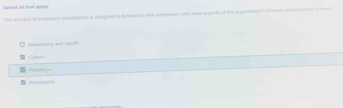 Select all that apply
The process of employee socialization is designed to famillarize new emproyees with what aspects of the organization? (Choose evry surrect anwer
Downstzing and layofs
Culture
Policies
Procedures