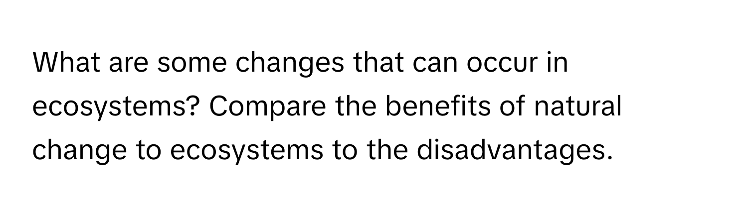 What are some changes that can occur in ecosystems? Compare the benefits of natural change to ecosystems to the disadvantages.