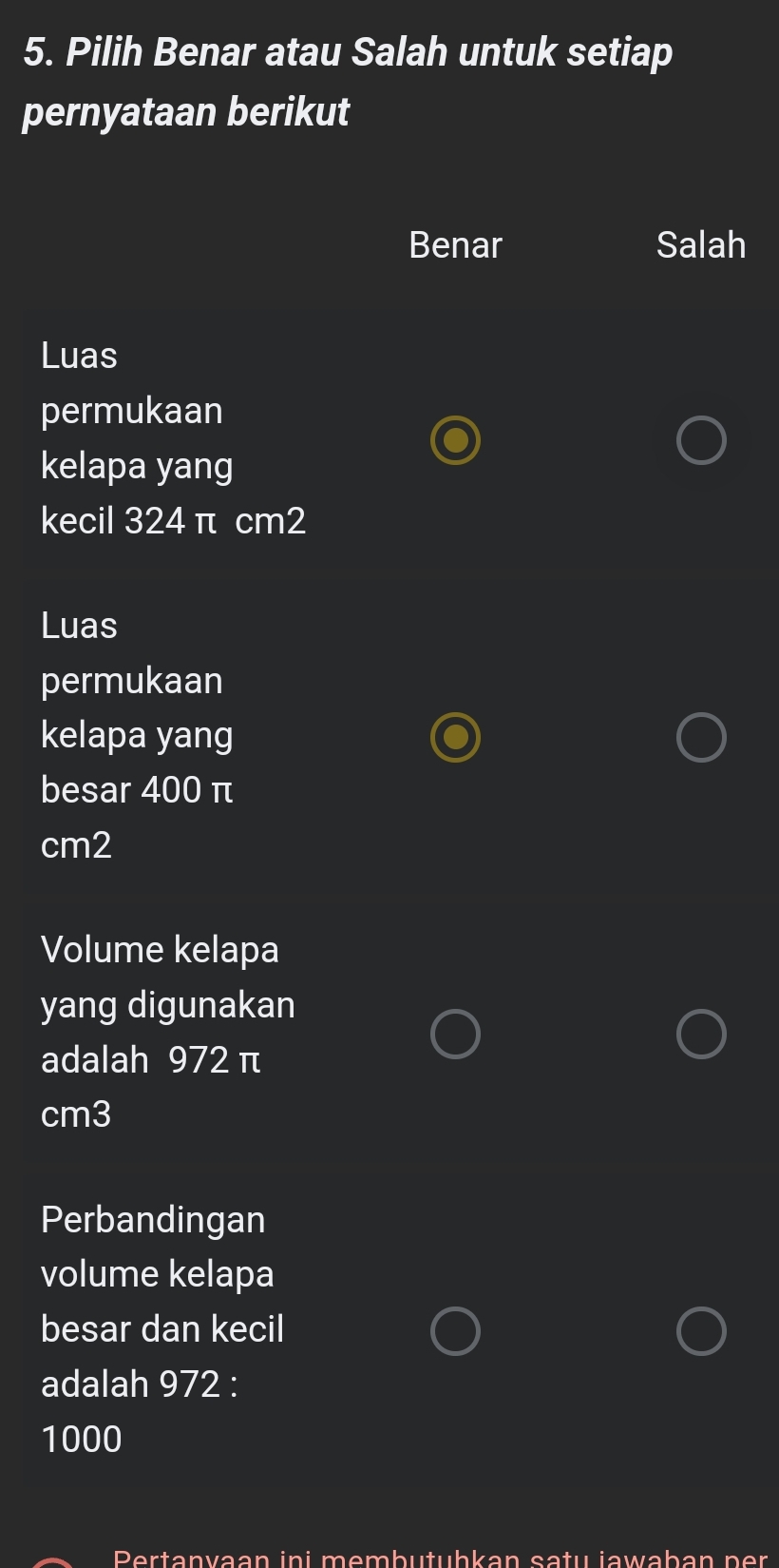 Pilih Benar atau Salah untuk setiap
pernyataan berikut
Benar Salah
Luas
permukaan
kelapa yang
kecil 324 π cm2
Luas
permukaan
kelapa yang
besar 400 π
cm2
Volume kelapa
yang digunakan
adalah 972 π
cm3
Perbandingan
volume kelapa
besar dan kecil
adalah 972 :
1000
Pertanvaan ini membutubkan satu jawaban