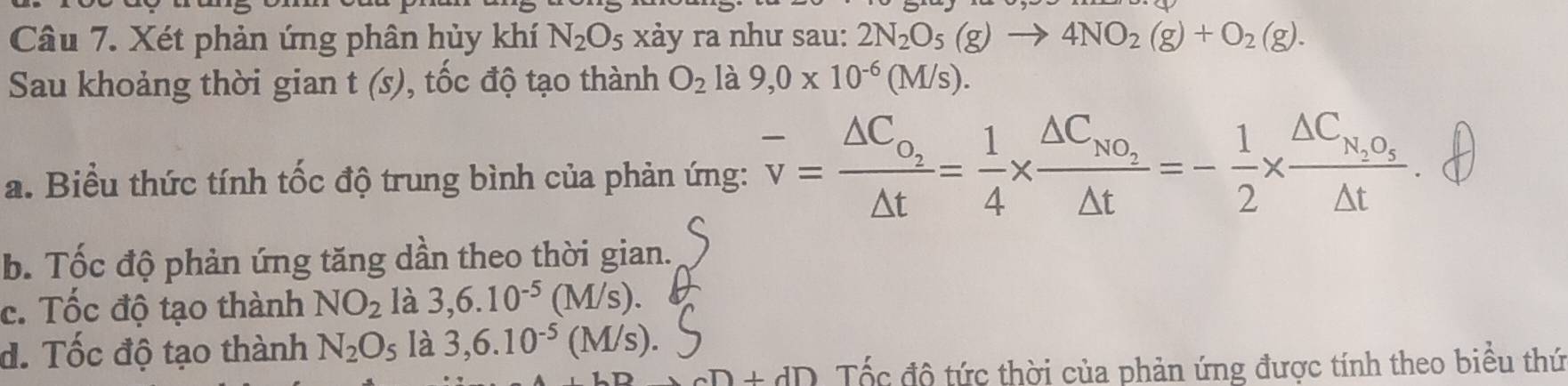 Xét phản ứng phân hủy khí N_2O_5 xảy ra như sau: 2N_2O_5(g)to 4NO_2(g)+O_2(g). 
Sau khoảng thời gian t(s) , tốc độ tạo thành O_2 là 9,0* 10^(-6)(M/s).
a. Biểu thức tính tốc độ trung bình của phản ứng: overline v=frac △ C_o_2△ t= 1/4 * frac △ C_No_2△ t=- 1/2 * frac △ C_N_2O_5△ t
b. Tốc độ phản ứng tăng dần theo thời gian.
c. Tốc độ tạo thành NO_2 là 3,6.10^(-5)(M/s).
d. Tốc độ tạo thành N_2O_5 là 3,6.10^(-5)(M/s).
aD+dD Tốc độ tức thời của phản ứng được tính theo biểu thứ