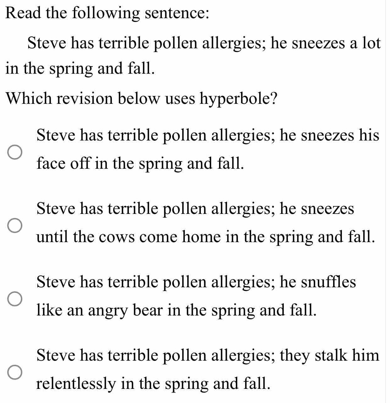 Read the following sentence:
Steve has terrible pollen allergies; he sneezes a lot
in the spring and fall.
Which revision below uses hyperbole?
Steve has terrible pollen allergies; he sneezes his
face off in the spring and fall.
Steve has terrible pollen allergies; he sneezes
until the cows come home in the spring and fall.
Steve has terrible pollen allergies; he snuffles
like an angry bear in the spring and fall.
Steve has terrible pollen allergies; they stalk him
relentlessly in the spring and fall.