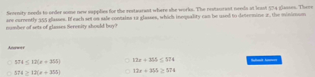 Serenity needs to order some new supplies for the restaurant where she works. The restaurant needs at least 574 glasses. There
are currently 355 glasses. If each set on sale contains 12 glasses, which inequality can be used to determine x, the minimum
number of sets of glasses Serenity should buy?
Answer
12x+355≤ 574
574≤ 12(x+355) Sulnit Ane===
574≥ 12(x+355)
12x+355≥ 574