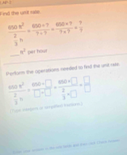 (AP-2 
Find the unit rale.
frac 650n^2 2/3 n= (650/ ?)/?/ ? = (650* ?)/?* ? = ?/? 
_
a^2 per hour
Perform the operations needed to find the unit nue.
frac 650n^2 2/3 h= (680+□ )/□ +□  =frac 680* □  2/3 * □ = □ /□  
(Type intagers or smplified iations.) 
ian your ansarn in te sde fards and thwn cick Check Aran