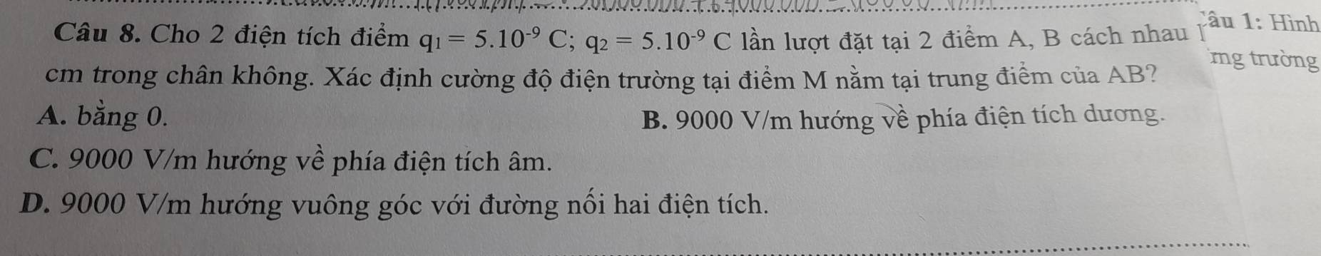 Cho 2 điện tích điểm q_1=5.10^(-9)C; q_2=5.10^(-9)C lần lượt đặt tại 2 điểm A, B cách nhau
Câu 1: Hình
cm trong chân không. Xác định cường độ điện trường tại điểm M nằm tại trung điểm của AB?
mng trường
A. bằng 0. B. 9000 V/m hướng về phía điện tích dương.
C. 9000 V/m hướng về phía điện tích âm.
D. 9000 V/m hướng vuông góc với đường nối hai điện tích.