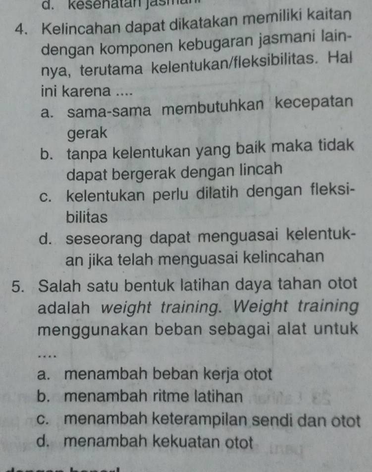 kesenatan jasma
4. Kelincahan dapat dikatakan memiliki kaitan
dengan komponen kebugaran jasmani lain-
nya, terutama kelentukan/fleksibilitas. Hal
ini karena ....
a. sama-sama membutuhkan kecepatan
gerak
b. tanpa kelentukan yang baik maka tidak
dapat bergerak dengan lincah
c. kelentukan perlu dilatih dengan fleksi-
bilitas
d. seseorang dapat menguasai kelentuk-
an jika telah menguasai kelincahan
5. Salah satu bentuk latihan daya tahan otot
adalah weight training. Weight training
menggunakan beban sebagai alat untuk
…
a. menambah beban kerja otot
b. menambah ritme latihan
c. menambah keterampilan sendi dan otot
d. menambah kekuatan otot