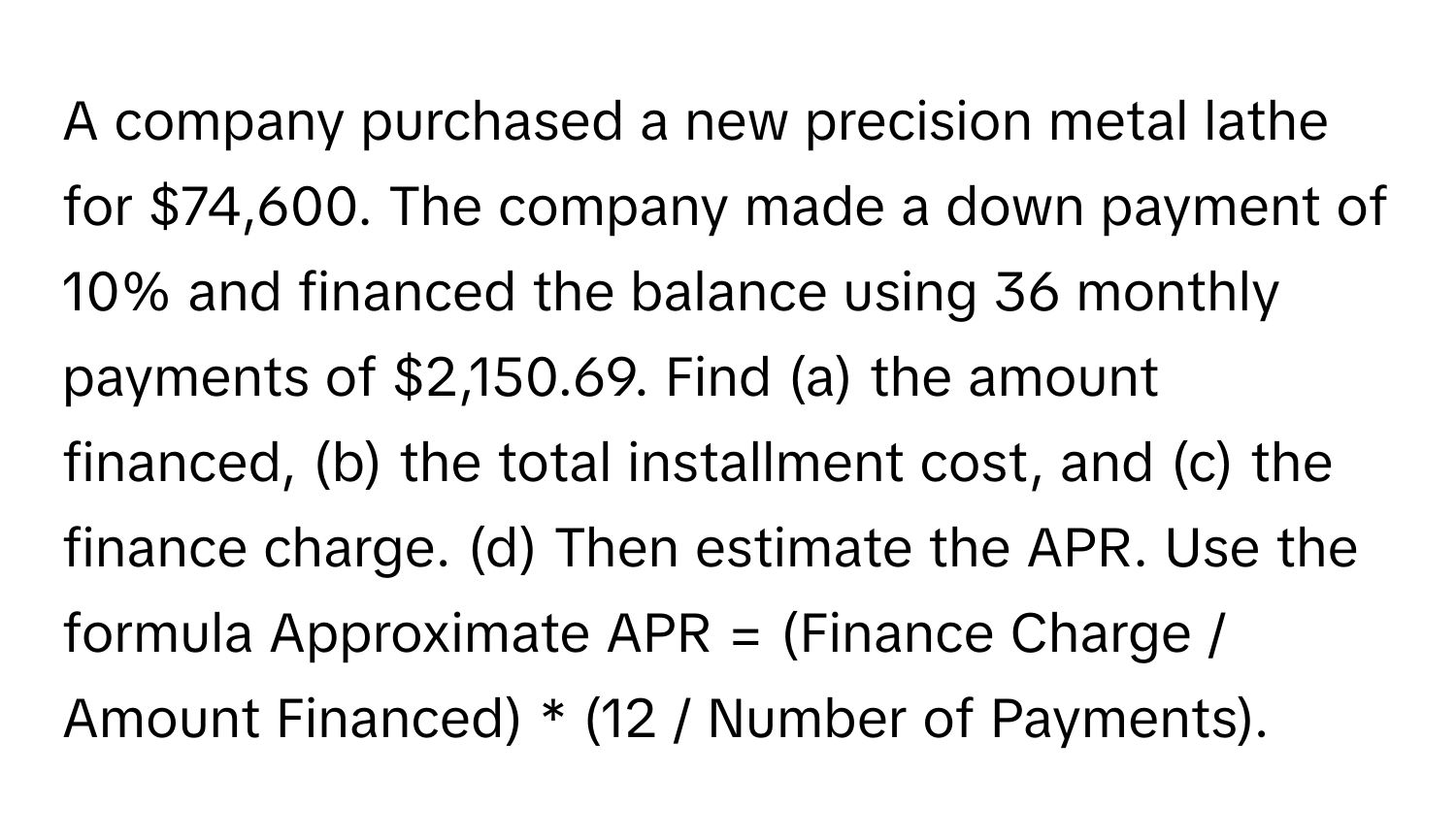 A company purchased a new precision metal lathe for $74,600. The company made a down payment of 10% and financed the balance using 36 monthly payments of $2,150.69. Find (a) the amount financed, (b) the total installment cost, and (c) the finance charge. (d) Then estimate the APR. Use the formula Approximate APR = (Finance Charge / Amount Financed) * (12 / Number of Payments).