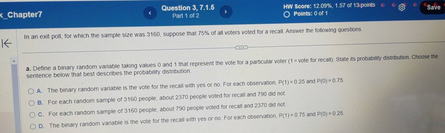 Question 3, 7.1.5 , HW Score: 12.09%, 1.57 of 13 points Save
x_Chapter7 Part 1 of 2 Points: 0 of 1
In an exit poll, for which the sample size was 3160, suppose that 75% of all voters voted for a recall. Answer the following questions.
a. Define a binary random variable taking values 0 and 1 that represent the vote for a particular voter (1 = vote for recall). State its probability distribution. Choose the
sentence below that best describes the probability distribution.
A. The binary random variable is the vote for the recall with yes or no. For each observation, P(1)=0.25 and P(0)=0.75.
B. For each random sample of 3160 people, about 2370 people voted for recall and 790 did not.
C. For each random sample of 3160 people, about 790 people voted for recall and 2370 did not.
D. The binary random variable is the vote for the recall with yes or no. For each observation, P(1)=0.75 and P(0)=0.25.