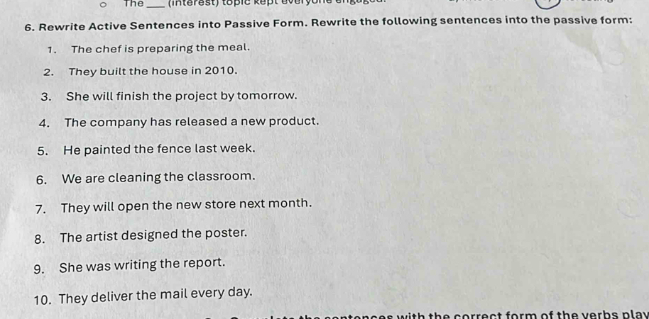 The _ (interest) topic kept éveryon e e 
6. Rewrite Active Sentences into Passive Form. Rewrite the following sentences into the passive form: 
1. The chef is preparing the meal. 
2. They built the house in 2010. 
3. She will finish the project by tomorrow. 
4. The company has released a new product. 
5. He painted the fence last week. 
6. We are cleaning the classroom. 
7. They will open the new store next month. 
8. The artist designed the poster. 
9. She was writing the report. 
10. They deliver the mail every day. 
t th e corr ec t form of th e v erbs p la y