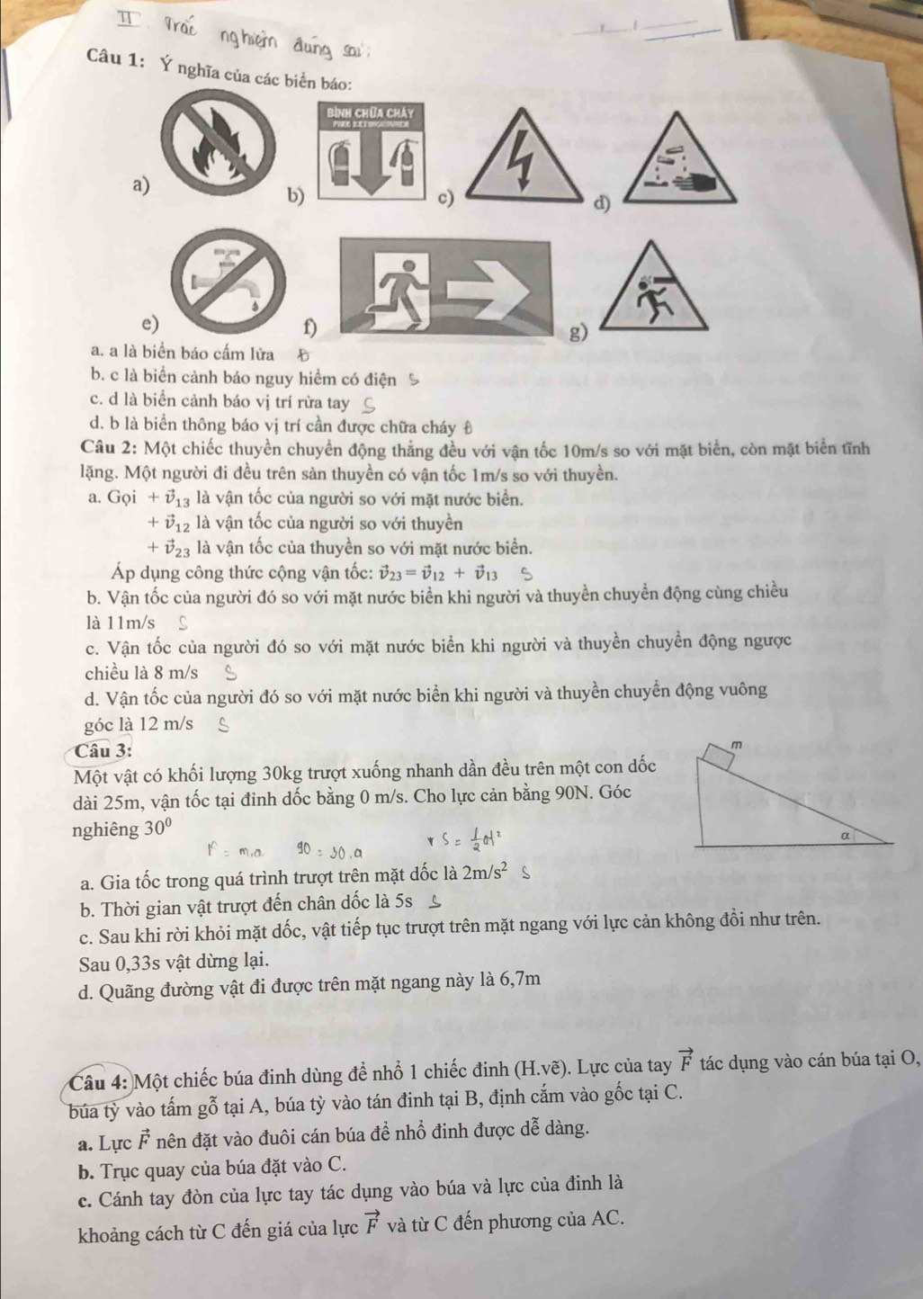 Trai ng hiệm đung sau:
Câu 1: Ý nghĩa của các biển báo:
a. a là biển báo cấm lửa
b. c là biển cảnh báo nguy hiểm có điện %
c. d là biển cảnh báo vị trí rừa tay
d. b là biển thông báo vị trí cần được chữa cháy t
Câu 2: Một chiếc thuyền chuyển động thẳng đều với vận tốc 10m/s so với mặt biển, còn mặt biển tĩnh
lặng. Một người đi đều trên sản thuyền có vận tốc 1m/s so với thuyền.
a. G_Qi+vector v_13 là vận tốc của người so với mặt nước biển.
+vector v_12 là vận tốc của người so với thuyền
+vector v_23 là vận tốc của thuyền so với mặt nước biển.
Áp dụng công thức cộng vận tốc: vector v_23=vector v_12+vector v_13
b. Vận tốc của người đó so với mặt nước biển khi người và thuyền chuyển động cùng chiều
là 11m/s
c. Vận tốc của người đó so với mặt nước biển khi người và thuyền chuyển động ngược
chiều là 8 m/s
d. Vận tốc của người đó so với mặt nước biển khi người và thuyền chuyển động vuông
góc là 12 m/s C
Câu 3:
Một vật có khối lượng 30kg trượt xuống nhanh dần đều trên một con dốc
dài 25m, vận tốc tại đinh dốc bằng 0 m/s. Cho lực cản bằng 90N. Góc
nghiêng 30°
a. Gia tốc trong quá trình trượt trên mặt dốc là 2m/s^2
b. Thời gian vật trượt đến chân dốc là 5s C
c. Sau khi rời khỏi mặt dốc, vật tiếp tục trượt trên mặt ngang với lực cản không đổi như trên.
Sau 0,33s vật dừng lại.
d. Quãng đường vật đi được trên mặt ngang này là 6,7m
Câu 4: Một chiếc búa đinh dùng để nhổ 1 chiếc đinh (H.vẽ). Lực của tay vector F tác dụng vào cán búa tại O,
búa tỳ vào tấm gỗ tại A, búa tỳ vào tán đinh tại B, định cắm vào gốc tại C.
a. Lực F nên đặt vào đuôi cán búa để nhổ đinh được dễ dàng.
b. Trục quay của búa đặt vào C.
c. Cánh tay đòn của lực tay tác dụng vào búa và lực của đinh là
khoảng cách từ C đến giá của lực vector F và từ C đến phương của AC.