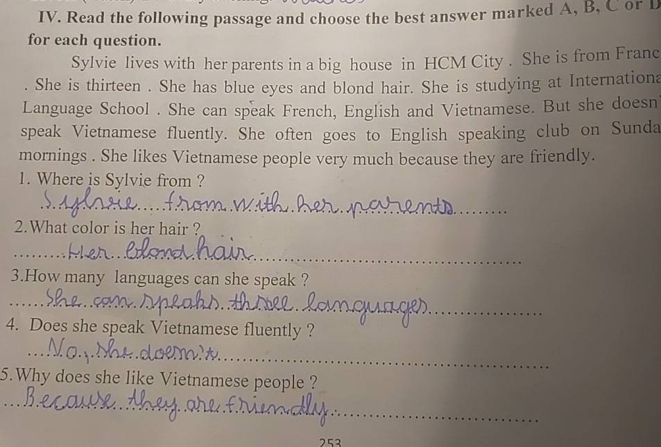 Read the following passage and choose the best answer marked A, B, C or D 
for each question. 
Sylvie lives with her parents in a big house in HCM City . She is from Franc 
She is thirteen . She has blue eyes and blond hair. She is studying at Internations 
Language School . She can speak French, English and Vietnamese. But she doesn 
speak Vietnamese fluently. She often goes to English speaking club on Sunda 
mornings . She likes Vietnamese people very much because they are friendly. 
1. Where is Sylvie from ? 
_ 
2.What color is her hair ? 
_ 
_ 
3.How many languages can she speak ? 
_ 
_ 
4. Does she speak Vietnamese fluently ? 
_ 
_ 
5.Why does she like Vietnamese people ? 
_ 
_ 
_ 
_ 
752