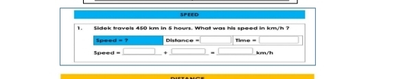 SPEED 
1. Sidek travels 450 km in 5 hours. What was his speed in km/h ? 
Speed =? Distance Time 
Speed km/h