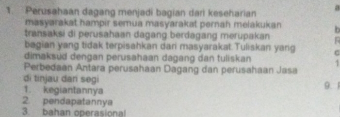 Perusahaan dagang menjadi bagian dari keseharian 
a 
masyarakat hampir semua masyarakat pernah melakukan 
b 
transaksi di perusahaan dagang berdagang merupakan 
R 
bagian yang tidak terpisahkan dari masyarakat. Tuliskan yang 
dimaksud dengan perusahaan dagang dan tuliskan 
1 
Perbedaan Antara perusahaan Dagang dan perusahaan Jasa 
di tinjau dan segi 9. 1
1. kegiantannya 
2 pendapatannya 
3. bahan operasional