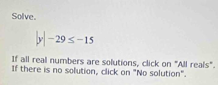 Solve.
|y|-29≤ -15
If all real numbers are solutions, click on "All reals". 
If there is no solution, click on "No solution".