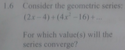 1.6 Consider the geometric series:
(2x-4)+(4x^2-16)+... 
For which value(s) will the 
series converge?