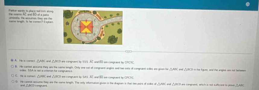 Parker wants to place red trim along
the seams overline AC and BD of a patio
umbrella. He assumes they are the
same length. Is he correct? Explain.
o
A. He is carrect. △ ABC and △ BCD are congruent by 55° SS overline AC and overline BD are congruent by CPCTC.
B. He cannot assume they are the same length. Only one set of congruent angles and two sets of congruent sides are given for △ ABC and △ BCD in the figure, and the angles are not between
sides. SSA is not a criterion for congruence.
C. He is carrect △ ABC and △ BCD are congruent by SA overline AC and overline BD are congruent by CPCTC.
D. He cannot assume they are the same length. The only information given in the diagram is that two pairs of sides of △ ABC and △ BCD are congruent, which is not sufficient to prove △ ABC
and △ BCD congruent.