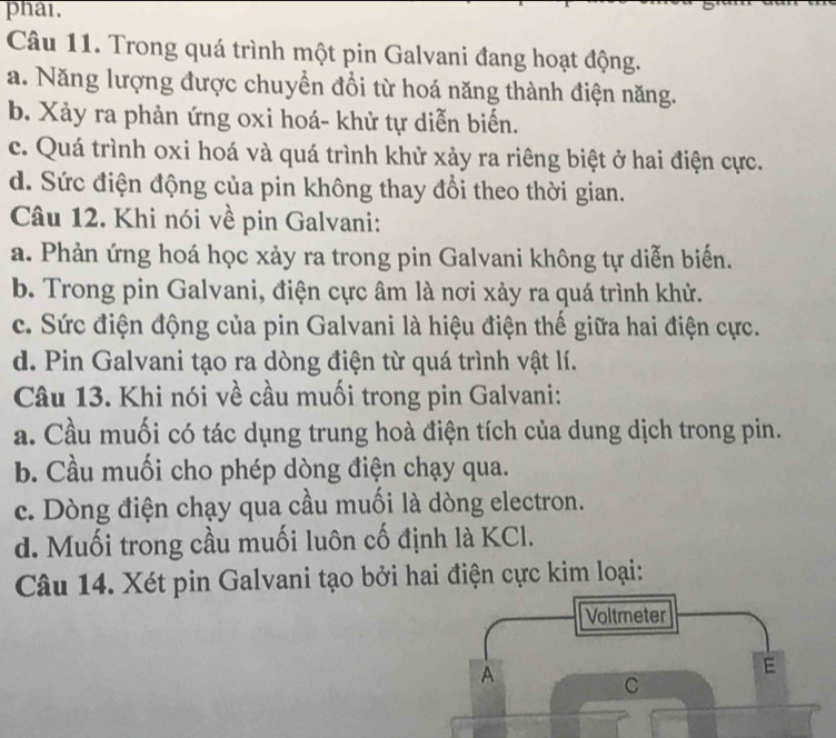 phai.
Câu 11. Trong quá trình một pin Galvani đang hoạt động.
a. Năng lượng được chuyển đổi từ hoá năng thành điện năng.
b. Xảy ra phản ứng oxi hoá- khử tự diễn biển.
c. Quá trình oxi hoá và quá trình khử xảy ra riêng biệt ở hai điện cực.
d. Sức điện động của pin không thay đổi theo thời gian.
Câu 12. Khi nói về pin Galvani:
a. Phản ứng hoá học xảy ra trong pin Galvani không tự diễn biến.
b. Trong pin Galvani, điện cực âm là nơi xảy ra quá trình khử.
c. Sức điện động của pin Galvani là hiệu điện thế giữa hai điện cực.
d. Pin Galvani tạo ra dòng điện từ quá trình vật lí.
Câu 13. Khi nói về cầu muối trong pin Galvani:
a. Cầu muối có tác dụng trung hoà điện tích của dung dịch trong pin.
b. Cầu muối cho phép dòng điện chạy qua.
c. Dòng điện chạy qua cầu muối là dòng electron.
d. Muối trong cầu muối luôn cố định là KCl.
Câu 14. Xét pin Galvani tạo bởi hai điện cực kim loại:
Voltmeter
A
E
C