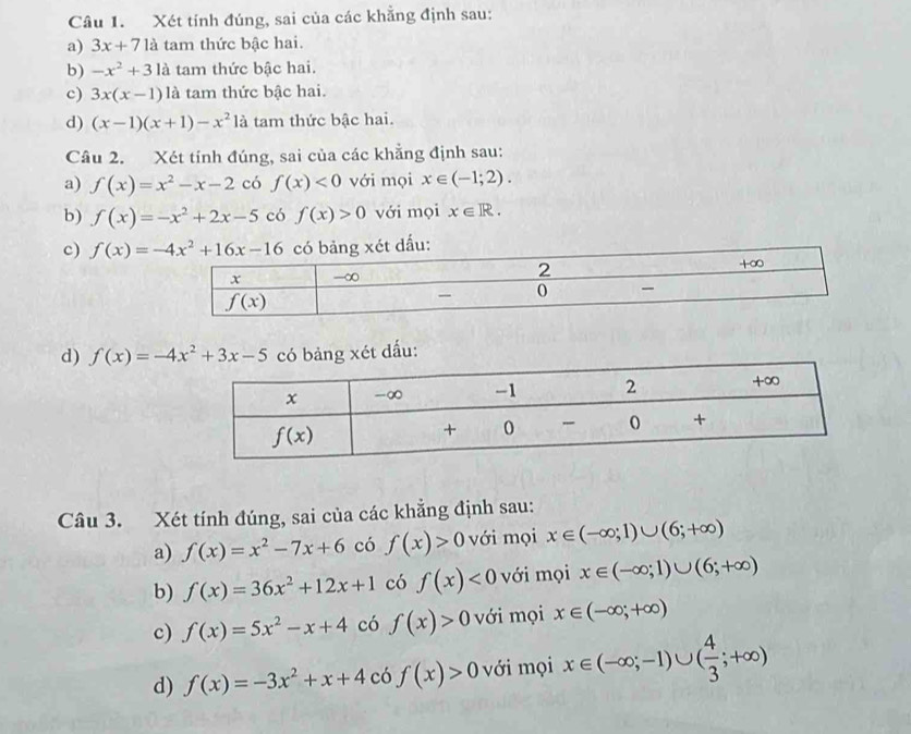 Xét tính đúng, sai của các khẳng định sau:
a) 3x+71a tam thức bậc hai.
b) -x^2+31 là tam thức bậc hai.
c) 3x(x-1) là tam thức bậc hai.
d) (x-1)(x+1)-x^2 là tam thức bậc hai.
Câu 2. Xét tính đúng, sai của các khẳng định sau:
a) f(x)=x^2-x-2 có f(x)<0</tex> với mọi x∈ (-1;2).
b) f(x)=-x^2+2x-5 có f(x)>0 với mọi x∈ R.
c) dấu:
d) g xét dấu:
Câu 3. Xét tính đúng, sai của các khẳng định sau:
a) f(x)=x^2-7x+6 có f(x)>0 với mọi x∈ (-∈fty ;1)∪ (6;+∈fty )
b) f(x)=36x^2+12x+1 có f(x)<0</tex> với mọi x∈ (-∈fty ;1)∪ (6;+∈fty )
c) f(x)=5x^2-x+4 có f(x)>0 với mọi x∈ (-∈fty ;+∈fty )
d) f(x)=-3x^2+x+4 có f(x)>0 với mọi x∈ (-∈fty ;-1)∪ ( 4/3 ;+∈fty )