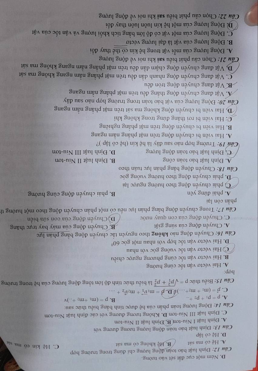 D. Ném một cục đất sét vào tưởng.
Câu 12: Định luật báo toàn động lượng chi đúng trong trường hợp
A. Hệ có ma sát B. Hệ không có ma sát
C. Hệ kin có ma sân
D. Hệ cô lập
Câu 13: Định luật bảo toàn động lượng tương đương với
A. Định luật I Niu-tơn B, Định luật II Niu-tơn
C. Định luật III Niu-tơn D. Không tương đương với các định luật Niu-tơn
Câu 14: Động lượng toàn phần của hệ được tính bằng biểu thức sau:
A. p=p_1+p_2
B. p=(m_1+m_2+...)v
C. vector p=(m_1+m_2+...)vector vD-vector p=m_1vector v_1+m_2vector v_2+...
Câu 15: Biểu thức p=sqrt (p_1)^2+p_2^2 là biểu thức tính độ lớn tổng động lượng của hệ trong trường
hợp:
A. Hai véctơ vận tốc cùng hướng
B. Hai véctơ vận tốc cùng phương ngược chiều
C Hai véctơ vận tốc vuông góc với nhau
D. Hai véctơ vận tốc hợp với nhau một góc 60°
Câu 16: Chuyển động nào không theo nguyên tắc chuyển động bằng phản lực
A. Chuyển động của súng giật B. Chuyển động của máy bay trực thăng
C. Chuyển động của con quay nước D) Chuyển động của con sứa biển
Câu 17: Trong chuyển động bằng phản lực nếu có một phần chuyền động theo một hướng th
phần còn lại
A. phải đứng yên B. phải chuyển động cùng hướng
C) phải chuyển động theo hướng ngược lại
D. phải chuyển động theo hướng vuông góc
Câu 18: Chuyển động bằng phản lực tuân theo
A. Định luật bảo toàn công B. Định luật II Niu-tơn
C. Định luật bảo toàn động lượng D. Định luật III Niu-tơn
Câu 19: Trường hợp nào sau đây là hệ kín (hệ cô lập )?
A. Hai viên bi chuyền động trên mặt phăng nằm ngang
B. Hai viên bi chuyển động trên mặt phẳng nghiêng
C. Hai viên bi rơi thắng đứng trong không khí
D, Hai viên bi chuyền động không ma sát trên mặt phẳng nằm ngang
Cầu 20: Động lượng của vật bảo toàn trong trường hợp nào sau đây
A. Vật đang chuyển động thắng đều trên mặt phẳng nằm ngang
B. Vật đang chuyền động tròn đều
C. Vật đang chuyển động nhanh dần đều trên mặt phẳng nằm ngang không ma sát
D. Vật đang chuyển động chậm dần đều trên mặt phẳng nằm ngang không ma sát
Cầu 21: Chọn câu phát biểu sai khi nói về động lượng
A. Động lượng của mỗi vật trong hệ kín có thể thay đổi
B. Động lượng của vật là đại lượng véctơ
C. Động lượng của một vật có độ lớn bằng tích khối lượng và vận tốc của vật
D. Động lượng của một hệ kín luôn luôn thay đổi
Câu 22: Chọn câu phát biểu sai khi nói về động lượng