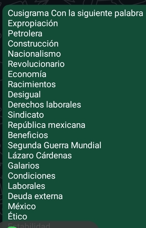 Cusigrama Con la siguiente palabra 
Expropiación 
Petrolera 
Construcción 
Nacionalismo 
Revolucionario 
Economía 
Racimientos 
Desigual 
Derechos laborales 
Sindicato 
República mexicana 
Beneficios 
Segunda Guerra Mundial 
Lázaro Cárdenas 
Galarios 
Condiciones 
Laborales 
Deuda externa 
México 
Ético 
Estabilidad