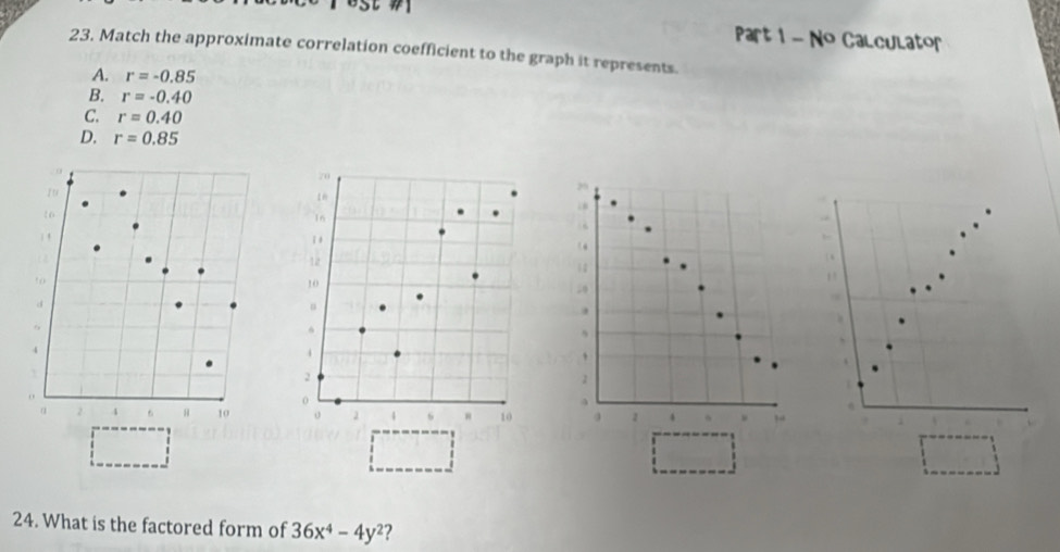 No Calculator
23. Match the approximate correlation coefficient to the graph it represents.
A. r=-0.85
B. r=-0.40
C. r=0.40
D. r=0.85
70
zu
16
16. ,
12
12
10
d
.
、
4
4
、
1
2
0
α 2 4 6 10 。 、 6 " 10 a 1 4 ,
24. What is the factored form of 36x^4-4y^2 ?