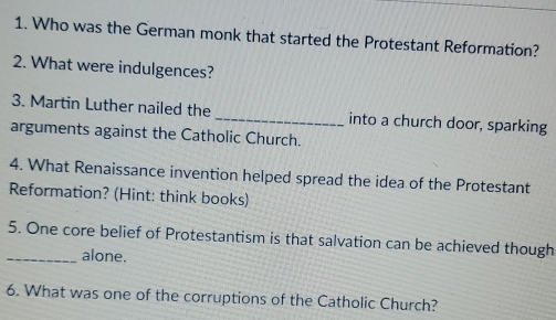 Who was the German monk that started the Protestant Reformation? 
2. What were indulgences? 
3. Martin Luther nailed the_ into a church door, sparking 
arguments against the Catholic Church. 
4. What Renaissance invention helped spread the idea of the Protestant 
Reformation? (Hint: think books) 
5. One core belief of Protestantism is that salvation can be achieved though 
_alone. 
6. What was one of the corruptions of the Catholic Church?