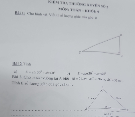 KIÊm tRA thường xuyên số 2 
MÔN: TOáN - KHÔi: 9 
Bài 1: Cho hình vẽ. Viết tí số lượng giác của góc B
Bài 2 Tính 
a) D=sin 30°+sin 60° b) E=tan 30°+cot 60°
Bài 3. Cho △ ABC vuông tại A biết AB=21cm, AC=28cm, BC=35cm. 
Tính ti số lượng giác của góc nhọn c
Hình 15