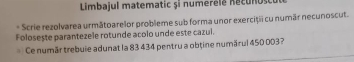 Limbajul matematic și numerélé necunosce 
* Scrie rezolvarea următoarelor probleme sub forma unor exerciții cu numār necunoscut. 
Foloseste parantezele rotunde acolo unde este cazul. 
Ce numär trebuie adunat la 83 434 pentru a obține numärul 450 003?