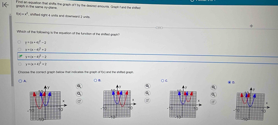 Find an equation that shifts the graph of f by the desired amounts. Graph f and the shifted
graph in the same xy -plane.
f(x)=x^2 , shifted right 4 units and downward 2 units.
Which of the following is the equation of the function of the shifted graph?
y=(x+4)^2-2
y=(x-4)^2+2
y=(x-4)^2-2
y=(x+4)^2+2
Choose the correct graph below that indicates the graph of f(x) and the shifted graph.
A.
B.
D.
a