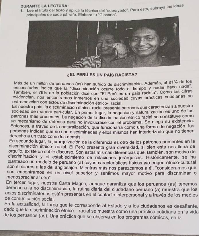 DURANTE LA LECTURA:
1. Lee el título del texto y aplica la técnica del "subrayado". Para esto, subraya las ideas
principales de cada párrafo. Elabora tu "Glosario".
¿EL PERÚ ES UN PAÍS RACISTA?
Más de un millón de peruanos (as) han sufrido de discriminación. Además, el 81% de los
encuestados indica que la “discriminación ocurre todo el tiempo y nadie hace nada”.
También, el 79% de la población dice que 'El Perú es un país racista'. Como las cifras
evidencian, nos encontramos inmersos en una sociedad cuyas prácticas cotidianas se
entremezclan con actos de discriminación étnico- racial.
En nuestro país, la discriminación étnico- racial presenta patrones que caracterizan a nuestra
sociedad de manera particular. En primer lugar, la negación y naturalización es uno de los
patrones más presentes. La negación de la discriminación étnico racial se constituye como
un mecanismo de defensa para no involucrase con el problema. Se niega su existencia.
Entonces, a través de la naturalización, que funcionaría como una forma de negación, las
personas indican que no son discriminadas y ellos mismos han interiorizado que no tienen
derecho a un trato como los demás.
En segundo lugar, la jerarquización de la diferencia es otro de los patrones presentes en la
discriminación étnico- racial. El Perú presenta gran diversidad, si bien esta nos Ilena de
orgullo, existe un doble discurso. Son estas mismas diferencias que, también, son motivo de
discriminación y el establecimiento de relaciones jerárquicas. Históricamente, se ha
planteado un modelo de peruano (a) cuyas características físicas y/o origen étnico-cultural
son similares a las del anglosajón. Mientras más nos parezcamos a él, “consideramos que
nos encontramos en un nivel superior y sentimos mayor motivo para discriminar o
menospreciar al otro”.
En tercer lugar, nuestra Carta Magna, aunque garantiza que los peruanos (as) tenemos
derecho a la no discriminación, la rutina diaria del ciudadano peruano (a) muestra que los
actos discriminatorios están presentes en el contacto interpersonal y a través de los medios
de comunicación social.
En la actualidad, la tarea que le corresponde al Estado y a los ciudadanos es desafiante,
dado que la discriminación étnico - racial se muestra como una práctica cotidiana en la vida
de los peruanos (as). Una práctica que se observa en los programas cómicos, en la