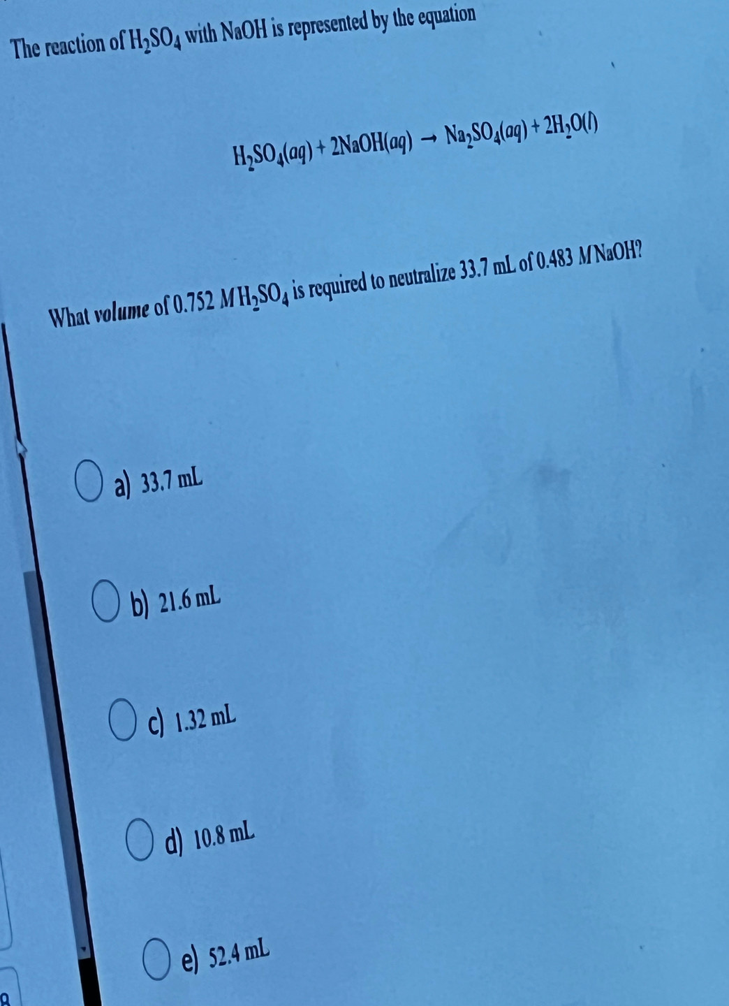 The reaction of H_2SO_4 with NaOH is represented by the equation .
H_2SO_4(aq)+2NaOH(aq)to Na_2SO_4(aq)+2H_2O(l)
What volume of 0.752MH_2SO_4 is required to neutralize 33.7 mL of 0.483 MNaOH?
a) 33.7 mL
b) 21.6 mL
C) 1.32 mL
d) 10.8 mL
e) 52.4 mL