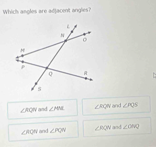 Which angles are adjacent angles?

∠ RQN and ∠ MNL ∠ RQN and ∠ PQS
∠ RQN and ∠ PQN ∠ RQN and ∠ ONQ