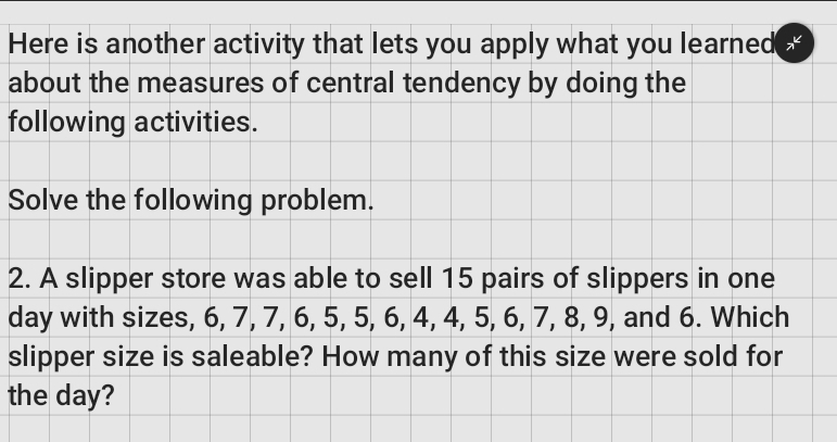 Here is another activity that lets you apply what you learned( 7 
about the measures of central tendency by doing the 
following activities. 
Solve the following problem. 
2. A slipper store was able to sell 15 pairs of slippers in one 
day with sizes, 6, 7, 7, 6, 5, 5, 6, 4, 4, 5, 6, 7, 8, 9, and 6. Which 
slipper size is saleable? How many of this size were sold for 
the day?