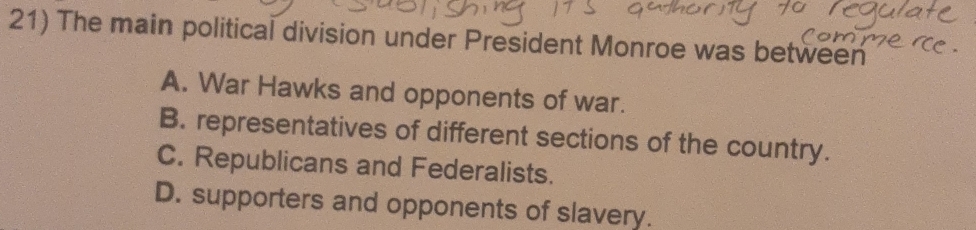 The main political division under President Monroe was between
A. War Hawks and opponents of war.
B. representatives of different sections of the country.
C. Republicans and Federalists.
D. supporters and opponents of slavery.