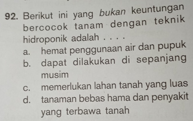 Berikut ini yang bukan keuntungan
bercocok tanam dengan teknik
hidroponik adalah . . . .
a. hemat penggunaan air dan pupuk
b. dapat dilakukan di sepanjang
musim
c. memerlukan lahan tanah yang luas
d. tanaman bebas hama dan penyakit
yang terbawa tanah