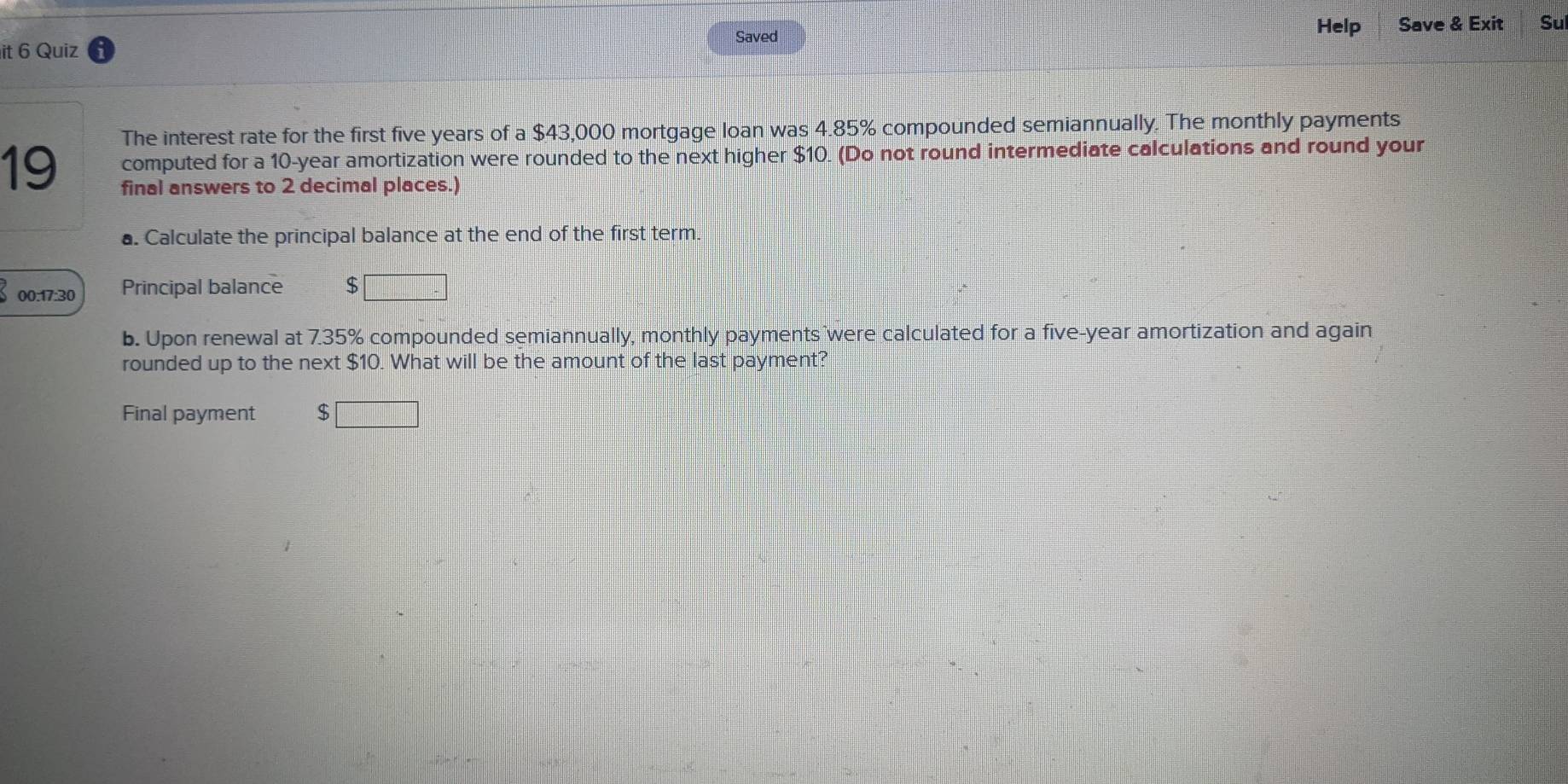 Saved Help 
it 6 Quiz Save & Exit Su 
The interest rate for the first five years of a $43,000 mortgage loan was 4.85% compounded semiannually. The monthly payments
19 computed for a 10-year amortization were rounded to the next higher $10. (Do not round intermediate calculations and round your 
final answers to 2 decimal places.) 
a. Calculate the principal balance at the end of the first term. 
00:17:30 Principal balance $
b. Upon renewal at 7.35% compounded semiannually, monthly payments were calculated for a five-year amortization and again 
rounded up to the next $10. What will be the amount of the last payment? 
Final payment 5