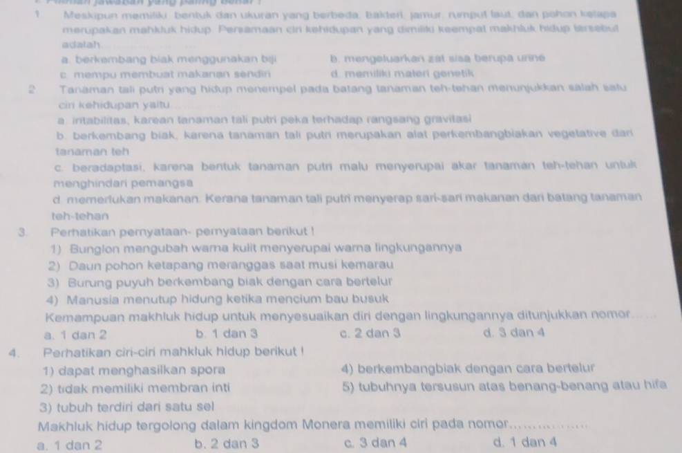 Meskipun memiliki bentuk dan ukuran yang berbeda, bakteri, Jamur, rumput laut, dan pohon kelapa
merupakan mahkluk hidup. Persamaan cin kehidupan yang dimiliki keempal makhluk hidup larsebut
adatah.
a. berkembang blak mengunakan bi b. mengeluarkan zat siaa berupa unn
c mempu membuat makanan sendin d. memiliki materi genetik 
2 Tanaman tali putri yang hidup menempel pada batang tanaman teh-tehan menunjukkan salah safu
ciri kehidupan yaitu
a. intabilitas, karean tanaman tali putri peka terhadap rangsang gravitasi
b. berkembang biak, karena tanaman tali putri merupakan alat perkembangbiakan vegelative dan
tanaman teh
c. beradaptasi, karena bentuk tanaman putri malu menyerupai akar tanamán teh-tehan untuk
menghindari pemangsa
d memerlukan makanan. Kerana tanaman tali putri menyerap sari-sari makanan dari batang tanaman
teh-tehan
3. Perhatikan pemyataan- pemyataan berikut !
1) Bunglon mengubah wara kulit menyerupai warna lingkungannya
2) Daun pohon ketapang meranggas saat musi kemarau
3) Burung puyuh berkembang biak dengan cara bertelur
4) Manusia menutup hidung ketika mencium bau busuk
Kemampuan makhluk hidup untuk menyesuaikan diri dengan lingkungannya ditunjukkan nomor_
a. 1 dan 2 b 1 dan 3 c. 2 dan 3 d. 3 dan 4
4. Perhatikan ciri-ciri mahkluk hidup berikut !
1) dapat menghasilkan spora 4) berkembangbiak dengan cara bertelur
2) tidak memiliki membran inti 5) tubuhnya tersusun atas benang-benang atau hifa
3) tubuh terdiri dari satu sel
Makhluk hidup tergolong dalam kingdom Monera memiliki ciri pada nomor._ ........
a. 1 dan 2 b. 2 dan 3 c. 3 dan 4 d. 1 dan 4