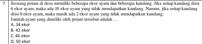 Seorang petani di desa memiliki beberapa ekor ayam dan beberapa kandang. Jika setiap kandang diisi
6 ekor ayam, maka ada 10 ekor ayam yang tidak mendapatkan kandang. Namun, jika setiap kandang
diisi 8 ekor ayam, maka masih ada 2 ekor ayam yang tidak mendapatkan kandang.
Jumlah ayam yang dimiliki oleh petani tersebut adalah ...
A. 34 ekor
B. 42 ekor
C. 46 ekor
D. 50 ekor
