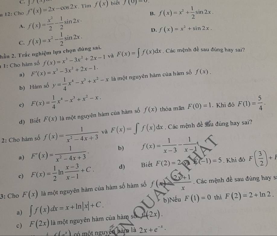 biết f(0)=0.
u 12: Cho f'(x)=2x-cos 2x 1x
Tìm f(x)
B. f(x)=x^2+ 1/2 sin 2x.
A. f(x)= x^2/2 - 1/2 sin 2x.
C. f(x)=x^2- 1/2 sin 2x. D. f(x)=x^2+sin 2x.
hần 2. Trắc nghiệm lựa chọn đúng sai.
1 1: Cho hàm số f(x)=x^3-3x^2+2x-1 và F(x)=∈t f(x)dx. Các mệnh đề sau đúng hay sai?
a) F'(x)=x^3-3x^2+2x-1.
b) Hàm số y= 1/4 x^4-x^3+x^2-x là một nguyên hàm của hàm số f(x).
c) F(x)= 1/4 x^4-x^3+x^2-x.
d) Biết F(x) là một nguyên hàm của hàm số f(x) thỏa mãn F(0)=1. Khi đó F(1)= 5/4 .
2: Cho hàm số f(x)= 1/x^2-4x+3  và F(x)=∈t f(x)dx. Các mệnh đề sáu đúng hay sai?
a) F'(x)= 1/x^2-4x+3 . b) f(x)= 1/x-3 - 1/x-1 
c) F(x)= 1/2 ln  (x-3)/x-1 +C. d) Biết F(2)=2 f(-1)=5. Khi đó F( 3/2 )+I
3: Cho F(x) là một nguyên hàm của hàm số hàm số f(x)= (2x+1)/x . Các mệnh đề sau đúng hay s
b)Nếu F(1)=0 thì F(2)=2+ln 2.
a) ∈t f(x)dx=x+ln |x|+C.
c) F(2x) là một nguyên hàm của hàm s f(f2x)(2x).
f(g^x) có một nguyên hàm là 2x+e^(-x)·