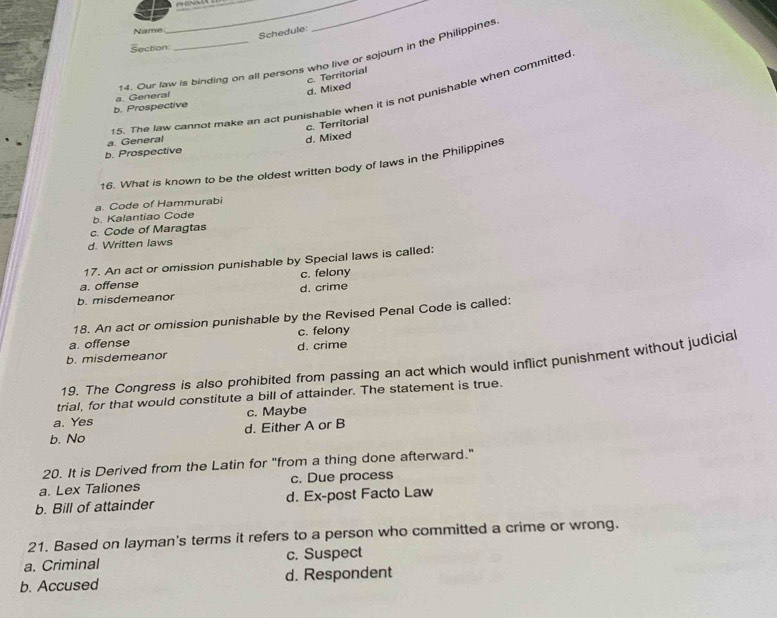 Name
Schedule:
Section
14. Our law is binding on all persons who live or sojour in the Philippines
d. Mixed c. Territorial
5. The law cannot make an act punishable when it is not punishable when committed
a. General
b. Prospective
c. Territorial
a. General
d. Mixed
b. Prospective
16. What is known to be the oldest written body of laws in the Philippines
a. Code of Hammurabi
b. Kalantiao Code
c. Code of Maragtas
d. Written laws
17. An act or omission punishable by Special laws is called:
a. offense c. felony
b. misdemeanor d. crime
18. An act or omission punishable by the Revised Penal Code is called:
a. offense c. felony
b. misdemeanor d. crime
19. The Congress is also prohibited from passing an act which would inflict punishment without judicial
trial, for that would constitute a bill of attainder. The statement is true.
a. Yes c. Maybe
b. No d. Either A or B
20. It is Derived from the Latin for "from a thing done afterward."
a. Lex Taliones c. Due process
b. Bill of attainder d. Ex-post Facto Law
21. Based on layman's terms it refers to a person who committed a crime or wrong.
a. Criminal c. Suspect
b. Accused d. Respondent