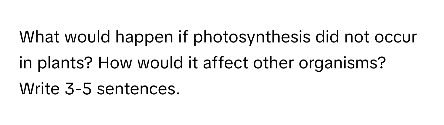 What would happen if photosynthesis did not occur in plants? How would it affect other organisms? Write 3-5 sentences.