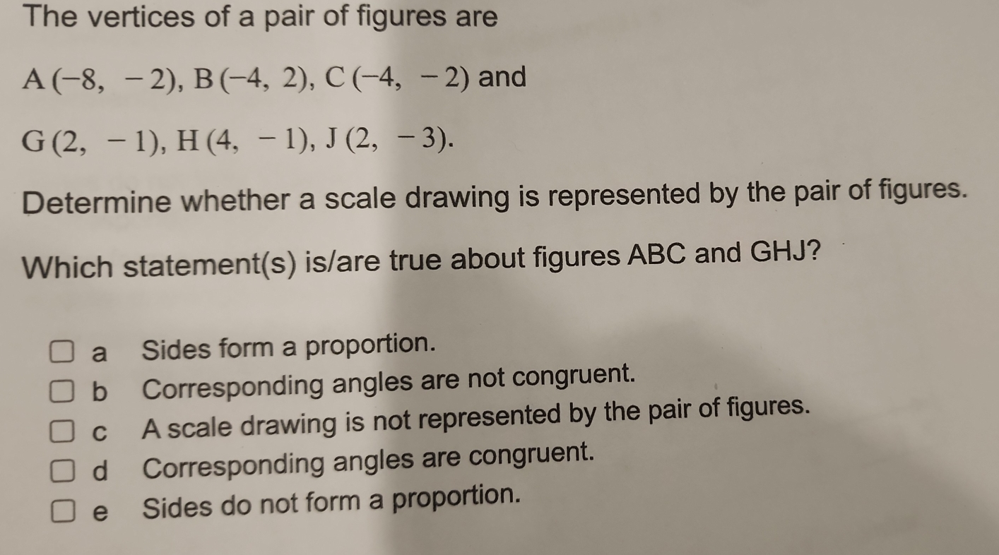 The vertices of a pair of figures are
A(-8,-2), B(-4,2), C(-4,-2) and
G(2,-1), H(4,-1), J(2,-3). 
Determine whether a scale drawing is represented by the pair of figures.
Which statement(s) is/are true about figures ABC and GHJ?
a Sides form a proportion.
b Corresponding angles are not congruent.
cA scale drawing is not represented by the pair of figures.
d Corresponding angles are congruent.
e Sides do not form a proportion.