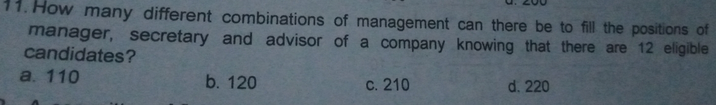 How many different combinations of management can there be to fill the positions of
manager, secretary and advisor of a company knowing that there are 12 eligible
candidates?
a. 110 b. 120 c. 210
d. 220