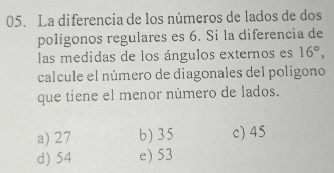 La diferencia de los números de lados de dos
polígonos regulares es 6. Si la diferencia de
las medidas de los ángulos externos es 16°, 
calcule el número de diagonales del polígono
que tiene el menor número de lados.
a) 27 b) 35 c) 45
d) 54 e) 53