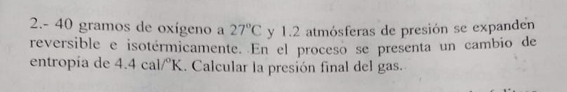 2.- 40 gramos de oxígeno a 27°C y 1.2 atmósferas de presión se expanden 
reversible e isotérmicamente. En el proceso se presenta un cambio de 
entropía de 4.4cal/^circ K. Calcular la presión final del gas.