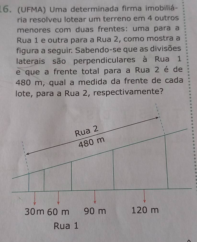 (UFMA) Uma determinada firma imobiliá- 
ria resolveu lotear um terreno em 4 outros 
menores com duas frentes: uma para a 
Rua 1 e outra para a Rua 2, como mostra a 
figura a seguir. Sabendo-se que as divisões 
laterais são perpendiculares à Rua 1
e que a frente total para a Rua 2 é de
480 m, qual a medida da frente de cada 
lote, para a Rua 2, respectivamente? 
Ru