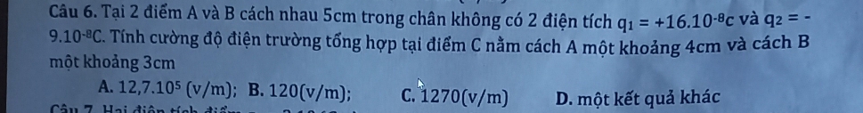 Tại 2 điểm A và B cách nhau 5cm trong chân không có 2 điện tích q_1=+16.10^(-8)c và q_2=-
9.10^(-8)C A Tính cường độ điện trường tổng hợp tại điểm C nằm cách A một khoảng 4cm và cách B
một khoảng 3cm
A. 12,7.10^5(v/m); B. 120(v/m); C. 1270(v/m) D. một kết quả khác
Câu