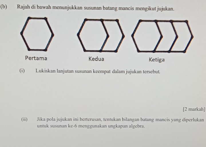 Rajah di bawah menunjukkan susunan batang mancis mengikut jujukan. 
Pertama Kedua Ketiga 
(i) Lukiskan lanjutan susunan keempat dalam jujukan tersebut. 
[2 markah] 
(ii) Jika pola jujukan ini berterusan, tentukan bilangan batang mancis yang diperlukan 
untuk susunan ke -6 menggunakan ungkapan algebra.