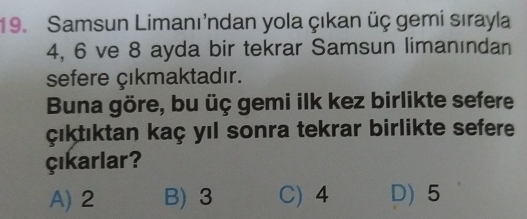 Samsun Limanı'ndan yola çıkan üç gemi sırayla
4, 6 ve 8 ayda bir tekrar Samsun limanından
sefere çıkmaktadır.
Buna göre, bu üç gemi ilk kez birlikte sefere
çıktıktan kaç yıl sonra tekrar birlikte sefere
Çıkarlar?
A) 2 B) 3 C) 4 D) 5