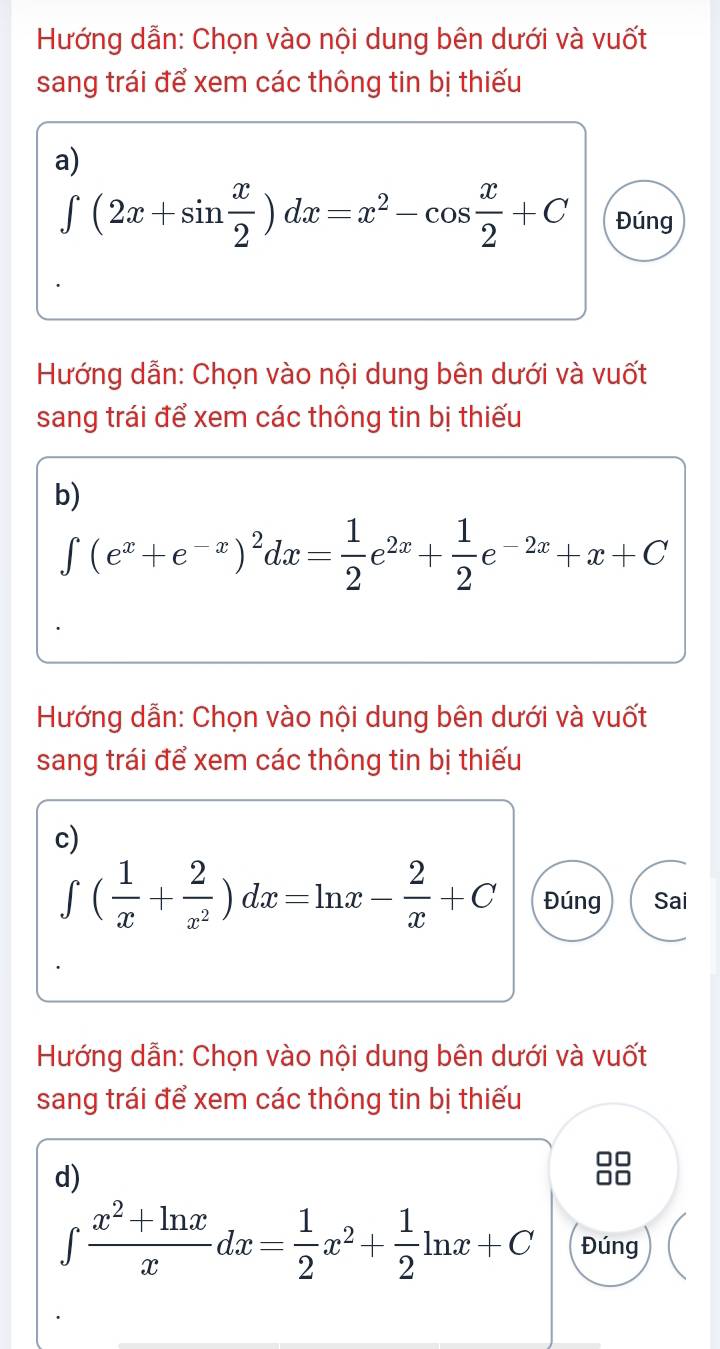 Hướng dẫn: Chọn vào nội dung bên dưới và vuốt 
sang trái để xem các thông tin bị thiếu 
a)
∈t (2x+sin  x/2 )dx=x^2-cos  x/2 +C Đúng 
Hướng dẫn: Chọn vào nội dung bên dưới và vuốt 
sang trái để xem các thông tin bị thiếu 
b)
∈t (e^x+e^(-x))^2dx= 1/2 e^(2x)+ 1/2 e^(-2x)+x+C
Hướng dẫn: Chọn vào nội dung bên dưới và vuốt 
sang trái để xem các thông tin bị thiếu 
c)
∈t ( 1/x + 2/x^2 )dx=ln x- 2/x +C Đúng Sai 
Hướng dẫn: Chọn vào nội dung bên dưới và vuốt 
sang trái để xem các thông tin bị thiếu 
d)
∈tlimits  (x^2+ln x)/x dx= 1/2 x^2+ 1/2 ln x+C Đúng